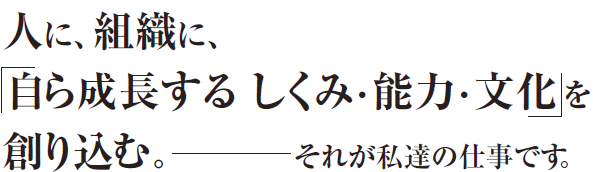 人に組織に、「自ら成長するしくみ・能力・しかけを創り込む」～それが私達の仕事です。